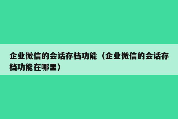 企业微信的会话存档功能（企业微信的会话存档功能在哪里）