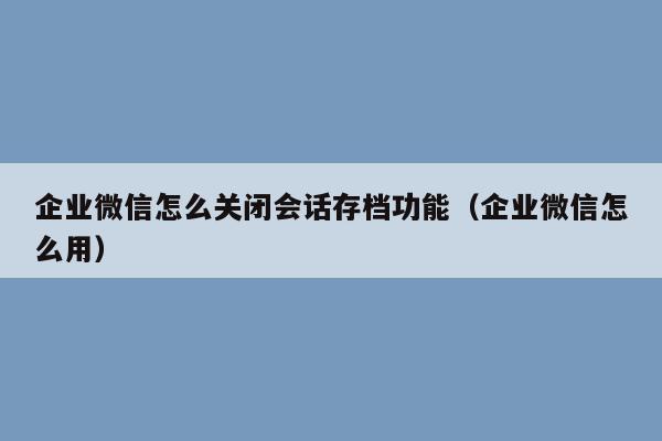 企业微信怎么关闭会话存档功能（企业微信怎么用）