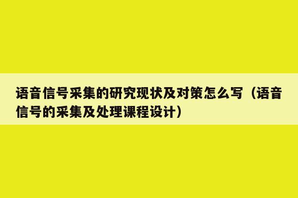 语音信号采集的研究现状及对策怎么写（语音信号的采集及处理课程设计）