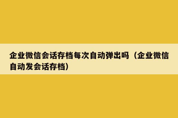 企业微信会话存档每次自动弹出吗（企业微信自动发会话存档）