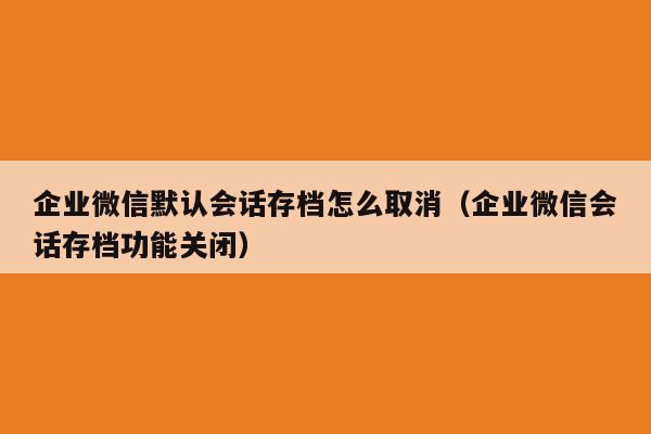 企业微信默认会话存档怎么取消（企业微信会话存档功能关闭）