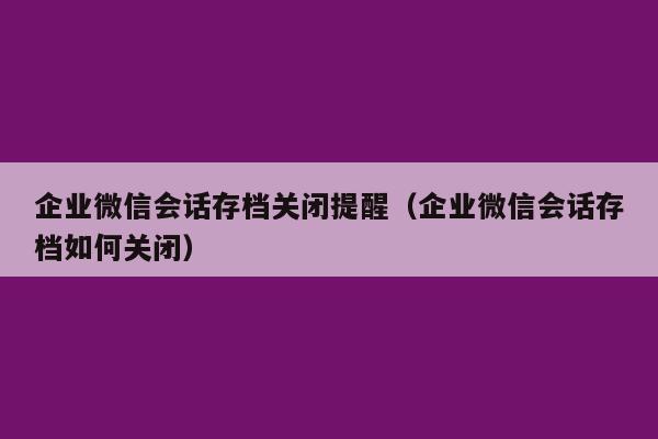 企业微信会话存档关闭提醒（企业微信会话存档如何关闭）