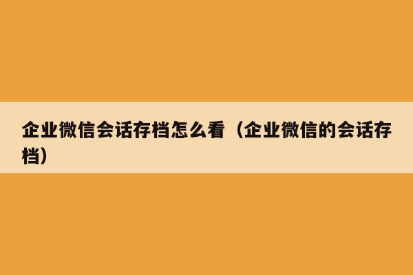 企业微信会话存档怎么看（企业微信的会话存档）