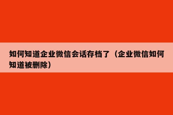 如何知道企业微信会话存档了（企业微信如何知道被删除）