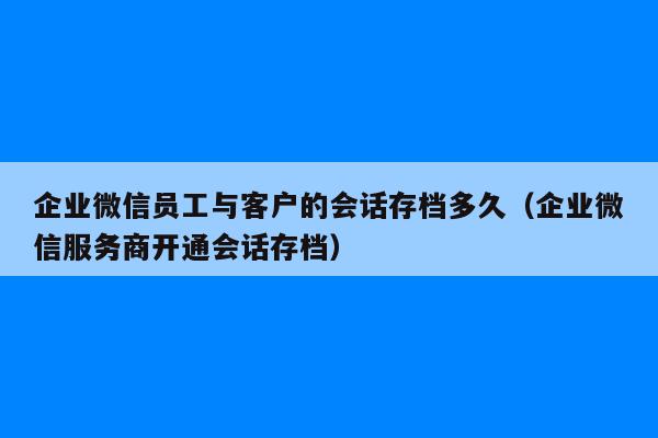 企业微信员工与客户的会话存档多久（企业微信服务商开通会话存档）