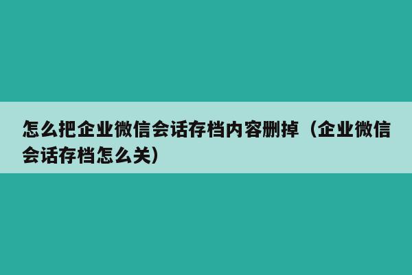 怎么把企业微信会话存档内容删掉（企业微信会话存档怎么关）