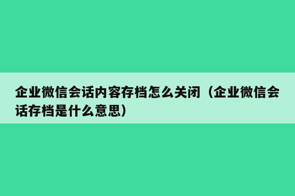 企业微信会话内容存档怎么关闭（企业微信会话存档是什么意思）