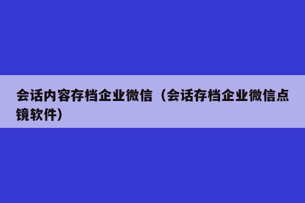 会话内容存档企业微信（会话存档企业微信点镜软件）