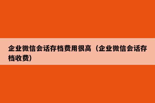 企业微信会话存档费用很高（企业微信会话存档收费）