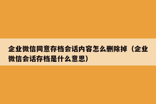 企业微信同意存档会话内容怎么删除掉（企业微信会话存档是什么意思）