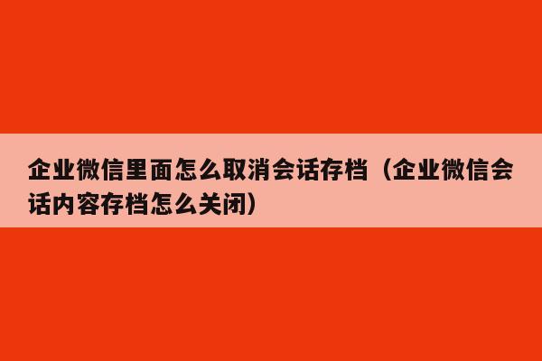 企业微信里面怎么取消会话存档（企业微信会话内容存档怎么关闭）