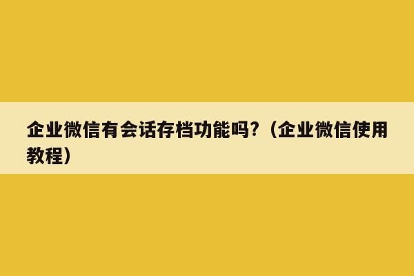 企业微信有会话存档功能吗?（企业微信使用教程）