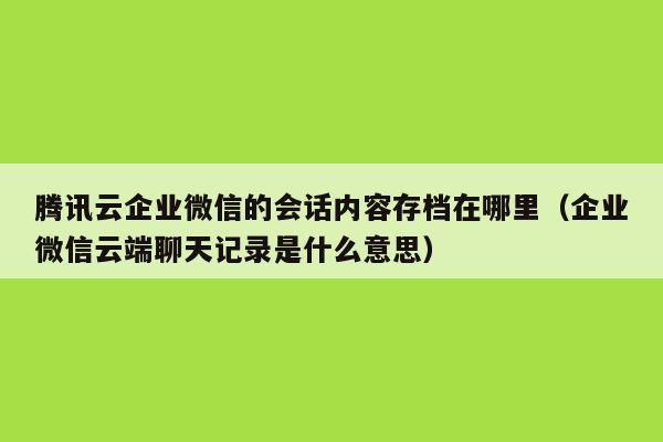 腾讯云企业微信的会话内容存档在哪里（企业微信云端聊天记录是什么意思）