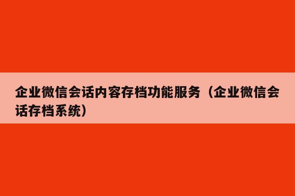 企业微信会话内容存档功能服务（企业微信会话存档系统）