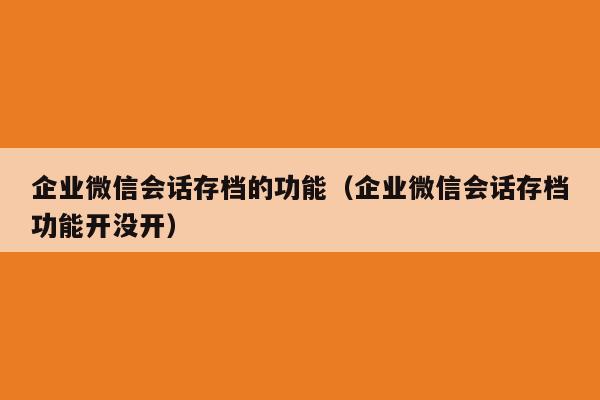 企业微信会话存档的功能（企业微信会话存档功能开没开）