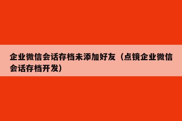 企业微信会话存档未添加好友（点镜企业微信会话存档开发）