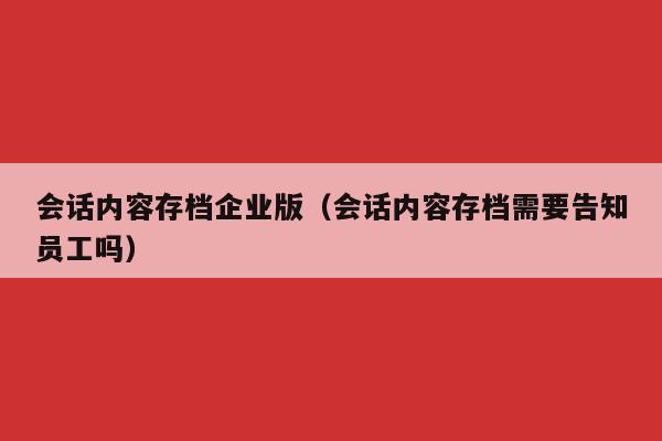 会话内容存档企业版（会话内容存档需要告知员工吗）