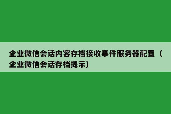 企业微信会话内容存档接收事件服务器配置（企业微信会话存档提示）