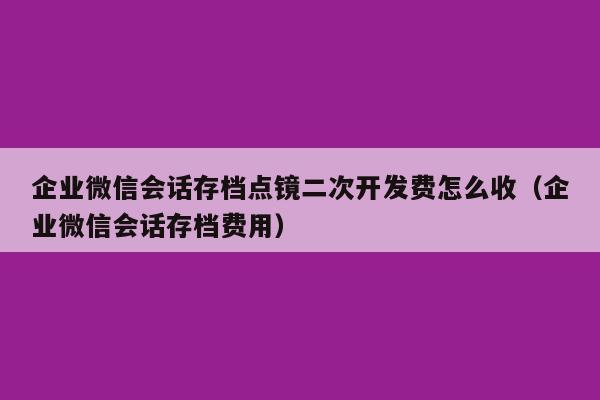 企业微信会话存档点镜二次开发费怎么收（企业微信会话存档费用）