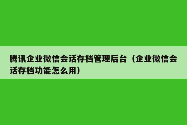 腾讯企业微信会话存档管理后台（企业微信会话存档功能怎么用）