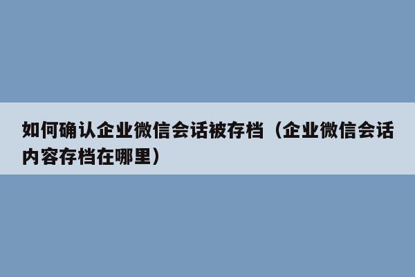 如何确认企业微信会话被存档（企业微信会话内容存档在哪里）