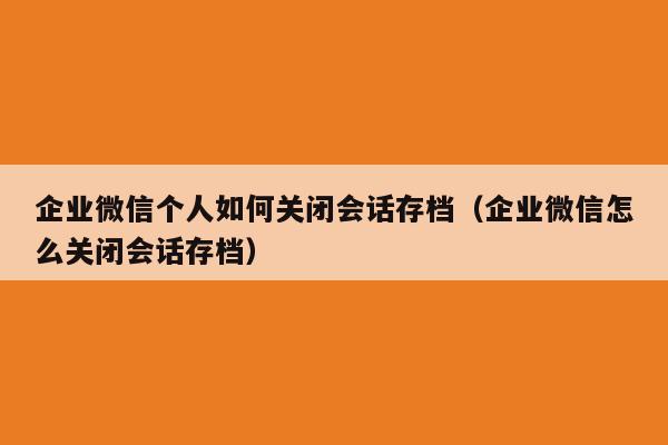 企业微信个人如何关闭会话存档（企业微信怎么关闭会话存档）