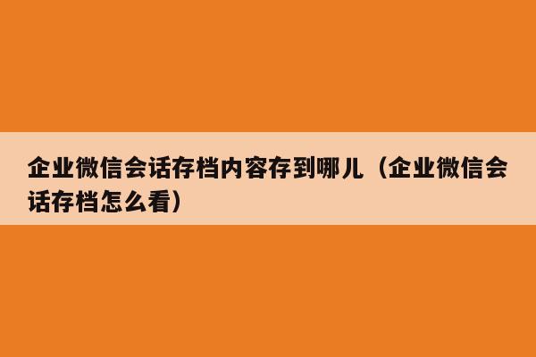 企业微信会话存档内容存到哪儿（企业微信会话存档怎么看）