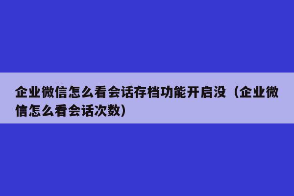 企业微信怎么看会话存档功能开启没（企业微信怎么看会话次数）