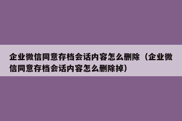 企业微信同意存档会话内容怎么删除（企业微信同意存档会话内容怎么删除掉）