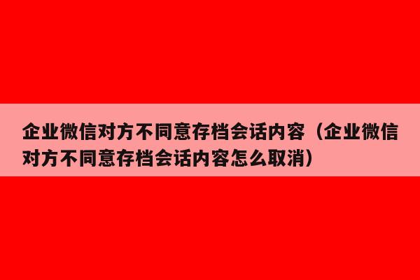 企业微信对方不同意存档会话内容（企业微信对方不同意存档会话内容怎么取消）