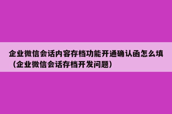 企业微信会话内容存档功能开通确认函怎么填（企业微信会话存档开发问题）