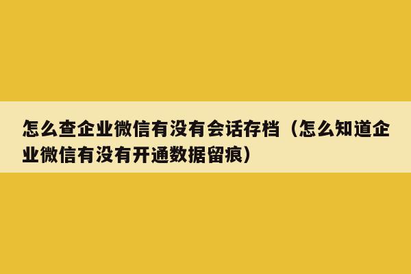 怎么查企业微信有没有会话存档（怎么知道企业微信有没有开通数据留痕）