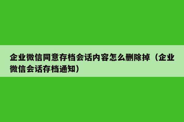 企业微信同意存档会话内容怎么删除掉（企业微信会话存档通知）