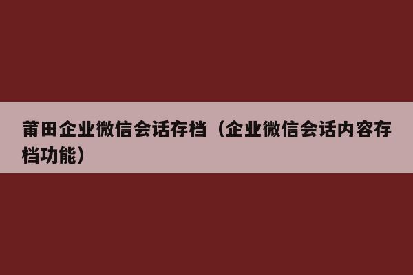 莆田企业微信会话存档（企业微信会话内容存档功能）