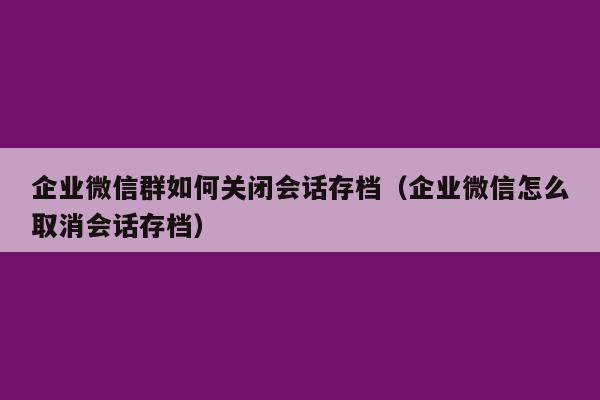 企业微信群如何关闭会话存档（企业微信怎么取消会话存档）