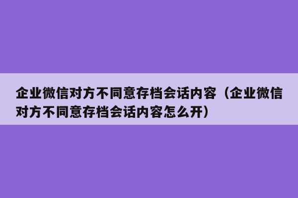 企业微信对方不同意存档会话内容（企业微信对方不同意存档会话内容怎么开）