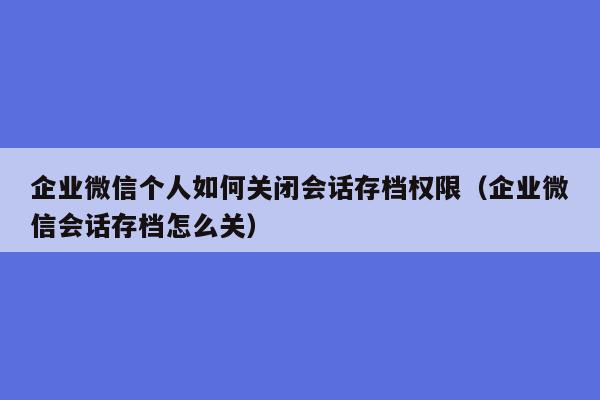 企业微信个人如何关闭会话存档权限（企业微信会话存档怎么关）