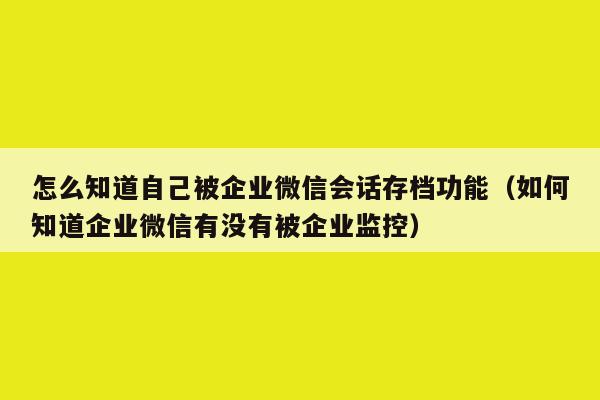 怎么知道自己被企业微信会话存档功能（如何知道企业微信有没有被企业监控）