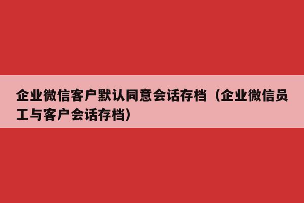 企业微信客户默认同意会话存档（企业微信员工与客户会话存档）