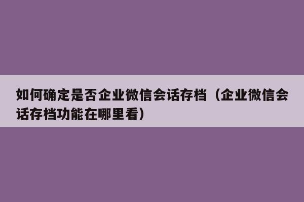 如何确定是否企业微信会话存档（企业微信会话存档功能在哪里看）