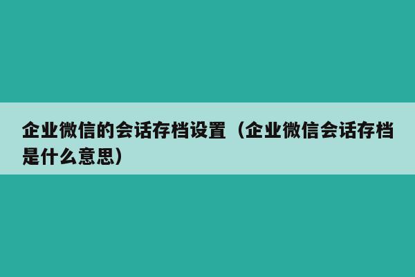 企业微信的会话存档设置（企业微信会话存档是什么意思）