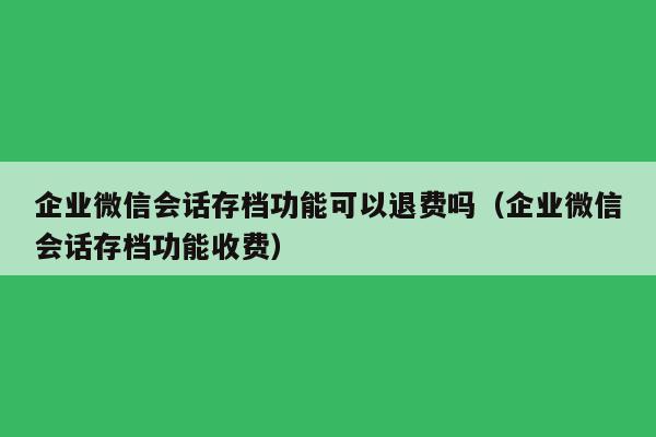 企业微信会话存档功能可以退费吗（企业微信会话存档功能收费）