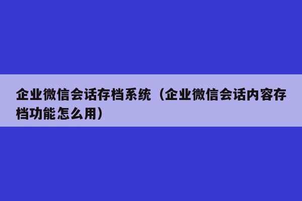 企业微信会话存档系统（企业微信会话内容存档功能怎么用）