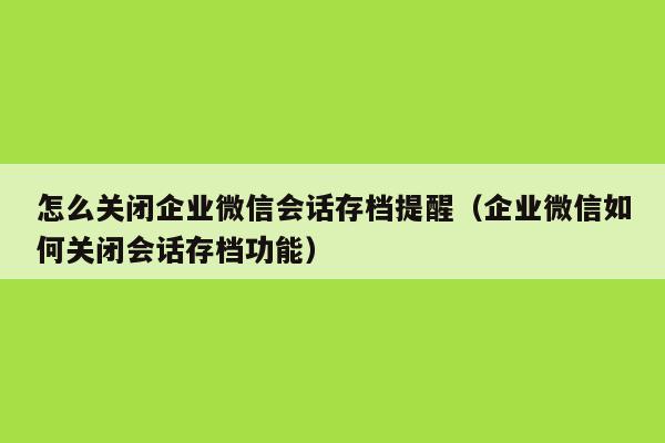 怎么关闭企业微信会话存档提醒（企业微信如何关闭会话存档功能）