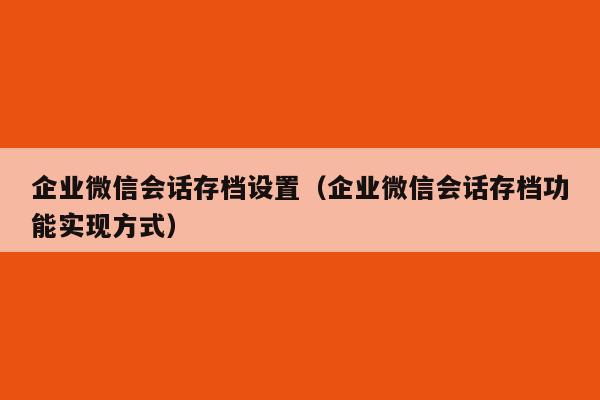 企业微信会话存档设置（企业微信会话存档功能实现方式）