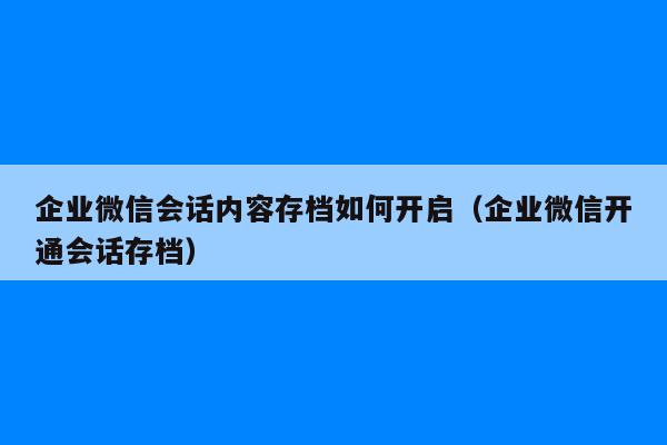 企业微信会话内容存档如何开启（企业微信开通会话存档）