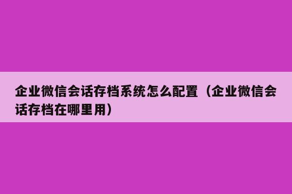 企业微信会话存档系统怎么配置（企业微信会话存档在哪里用）