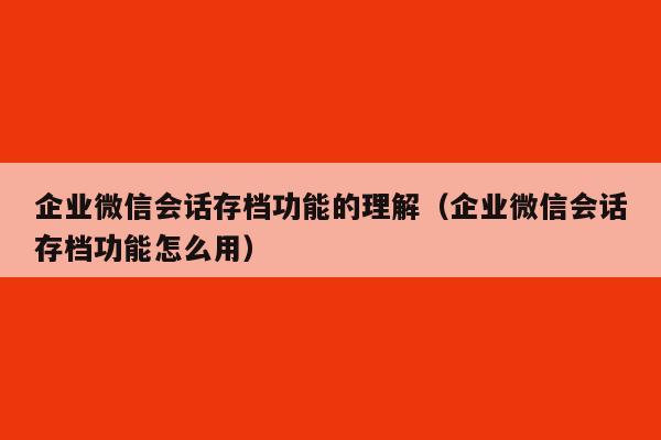 企业微信会话存档功能的理解（企业微信会话存档功能怎么用）