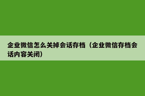 企业微信怎么关掉会话存档（企业微信存档会话内容关闭）