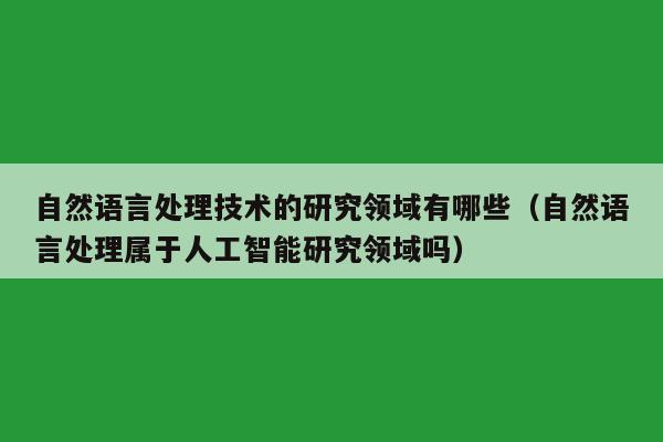 自然语言处理技术的研究领域有哪些（自然语言处理属于人工智能研究领域吗）